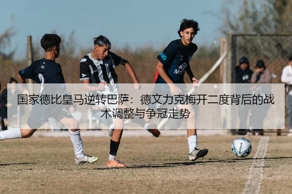 国家德比皇马逆转巴萨：德文力克梅开二度背后的战术调整与争冠走势
